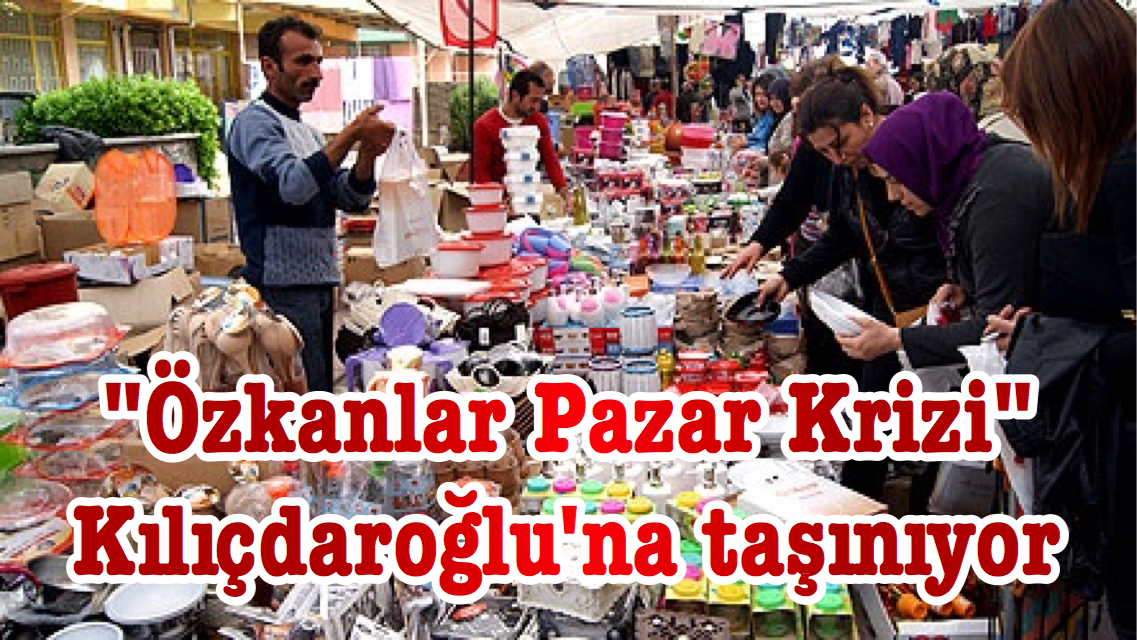 “Özkanlar Pazar Krizi” Kılıçdaroğlu’na taşınıyor