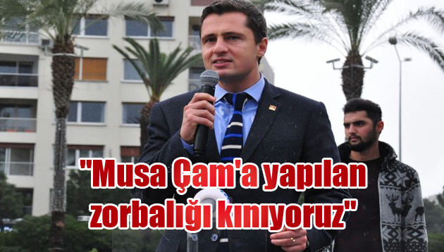 “Musa Çam’a yapılan zorbalığı kınıyoruz”