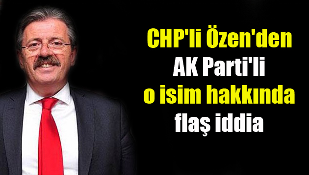 CHP’li Özen’den AK Parti’li o isim hakkında flaş iddia