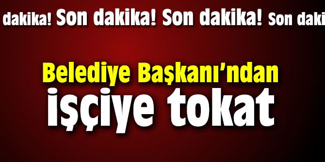 Belediye Başkanı’ndan işçiye tokat