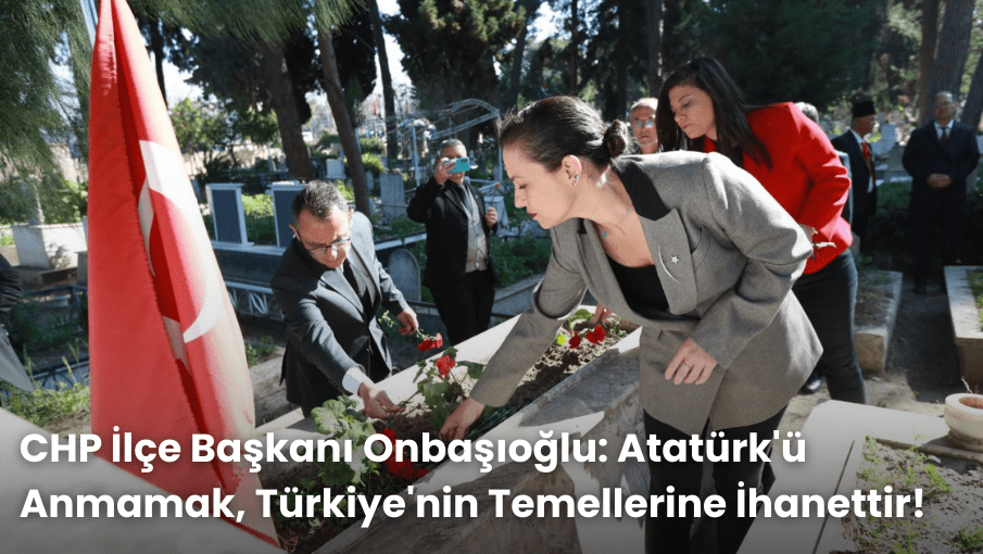 CHP İlçe Başkanı Onbaşıoğlu: Atatürk’ü Anmamak, Türkiye’nin Temellerine İhanettir!