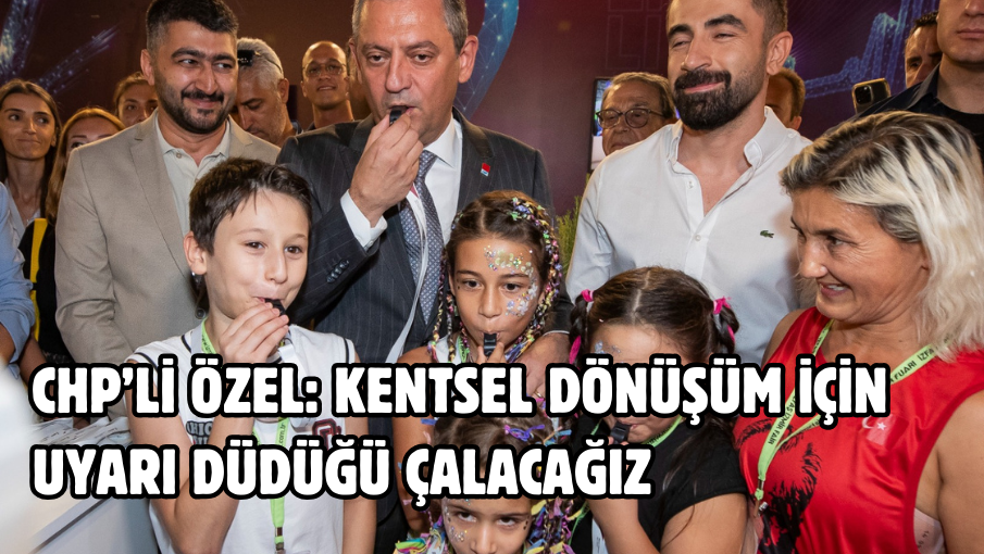 CHP’li Özel: Kentsel dönüşüm için uyarı düdüğü çalacağız