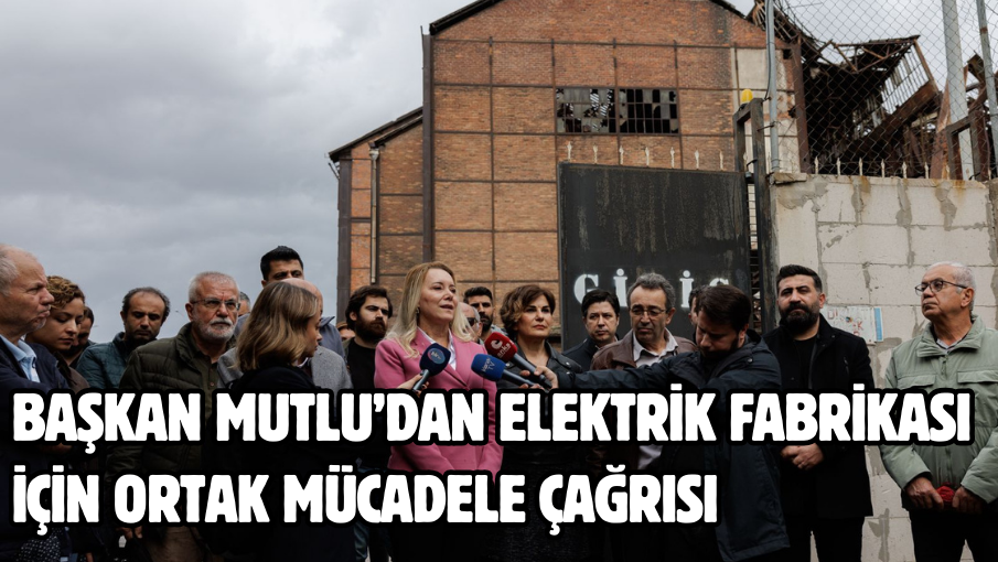 Başkan Mutlu’dan Elektrik Fabrikası için ortak mücadele çağrısı