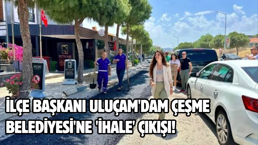 İlçe Başkanı Uluçam’dam Çeşme Belediyesi’ne ‘ihale’ çıkışı!