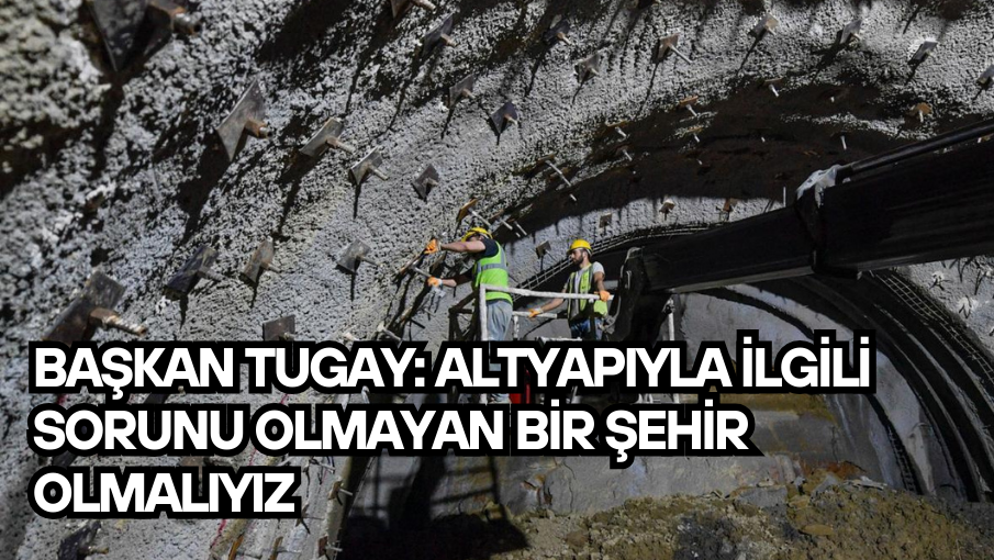 Başkan Tugay: Altyapıyla ilgili sorunu olmayan bir şehir olmalıyız