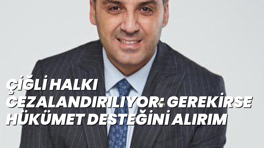 ÇİĞLİ HALKI CEZALANDIRILIYOR: GEREKİRSE HÜKÜMET DESTEĞİNİ ALIRIM