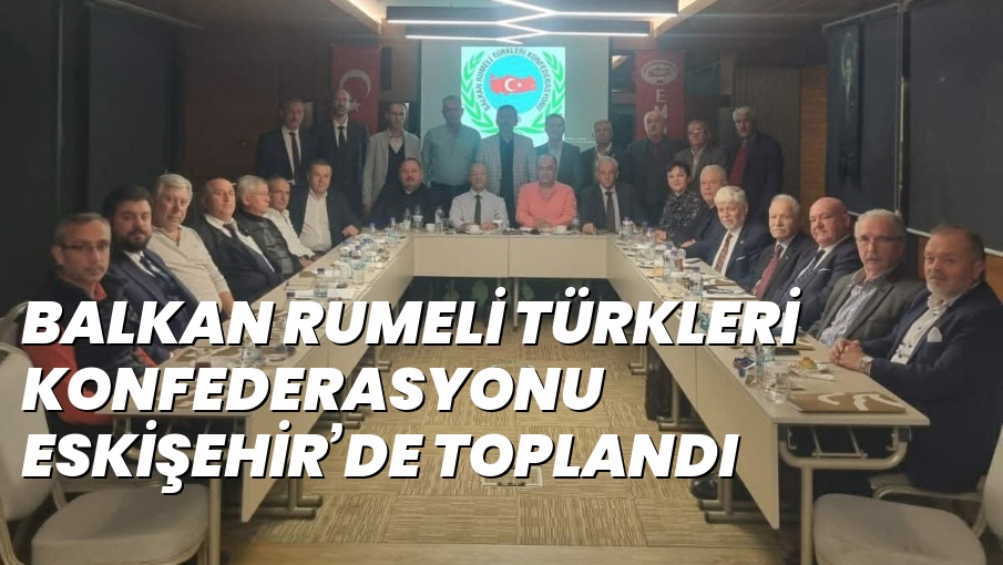 BALKAN RUMELİ TÜRKLERİ KONFEDERASYONU ESKİŞEHİR’DE TOPLANDI